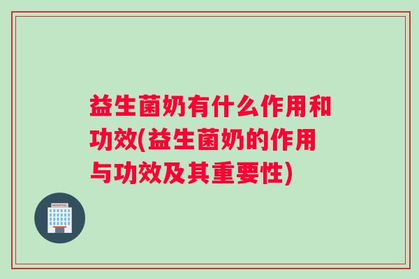 益生菌奶有什么作用和功效(益生菌奶的作用与功效及其重要性)