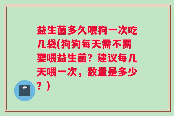 益生菌多久喂狗一次吃几袋(狗狗每天需不需要喂益生菌？建议每几天喂一次，数量是多少？)