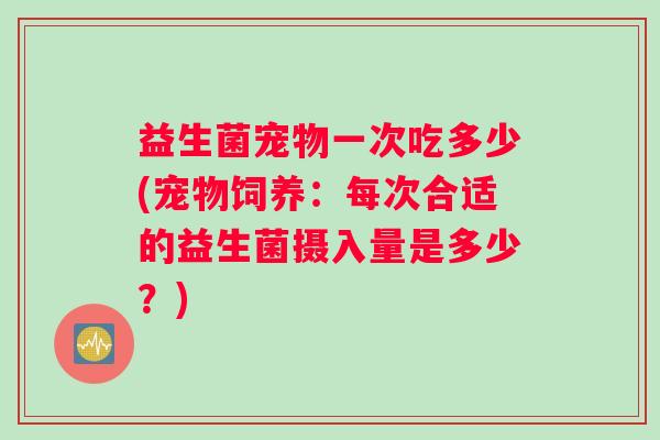益生菌宠物一次吃多少(宠物饲养:每次合适的益生菌摄入量是多少?) 益生菌宠物一次吃多少(宠物饲养:每次合适的益生菌摄入量是多少?)