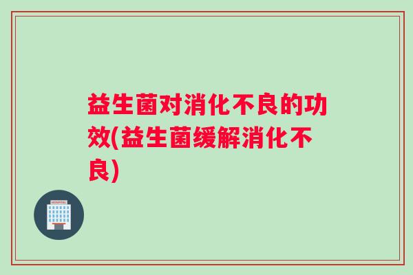 益生菌对消化不良的功效(益生菌缓解消化不良)