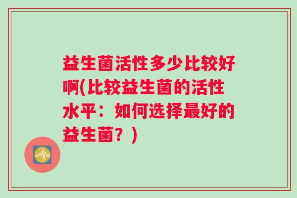 益生菌活性多少比较好啊(比较益生菌的活性水平：如何选择好的益生菌？)