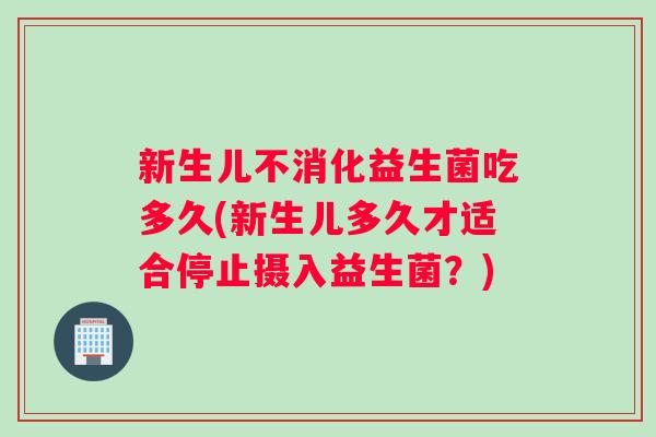 新生儿不消化益生菌吃多久(新生儿多久才适合停止摄入益生菌？)
