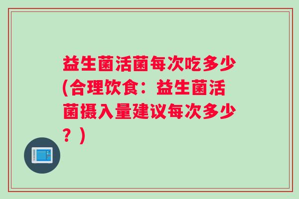 益生菌活菌每次吃多少(合理饮食：益生菌活菌摄入量建议每次多少？)
