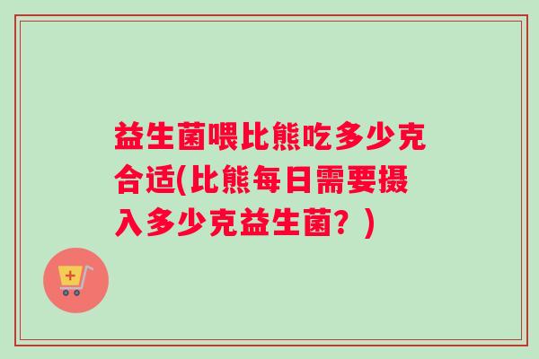 益生菌喂比熊吃多少克合适(比熊每日需要摄入多少克益生菌？)