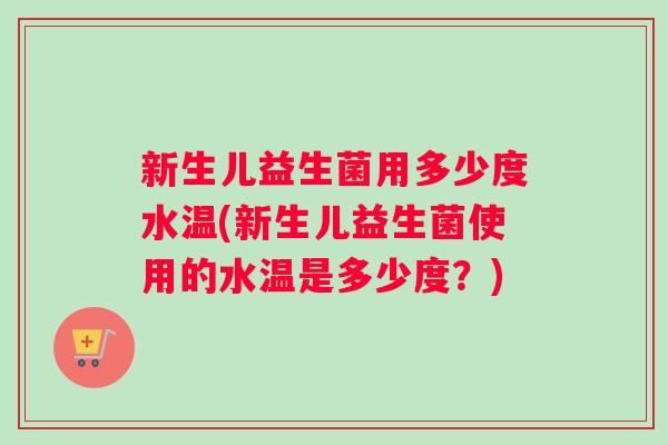 新生儿益生菌用多少度水温(新生儿益生菌使用的水温是多少度？)