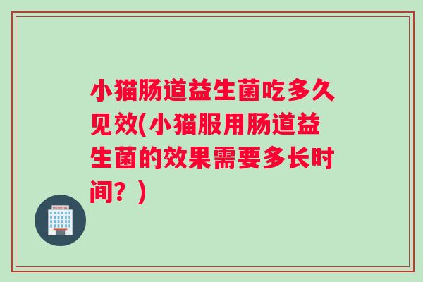 小猫肠道益生菌吃多久见效(小猫服用肠道益生菌的效果需要多长时间？)