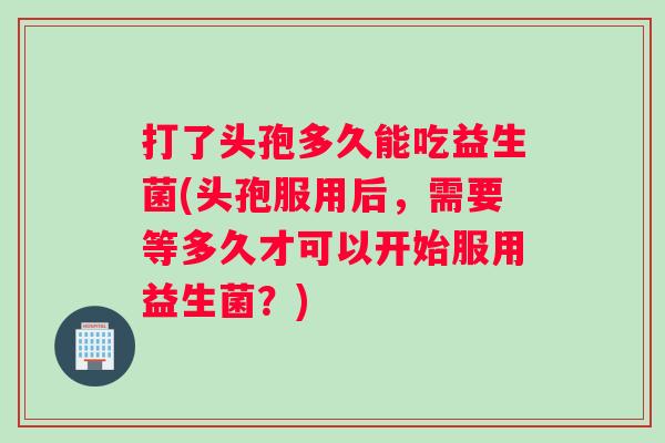 打了头孢多久能吃益生菌(头孢服用后，需要等多久才可以开始服用益生菌？)