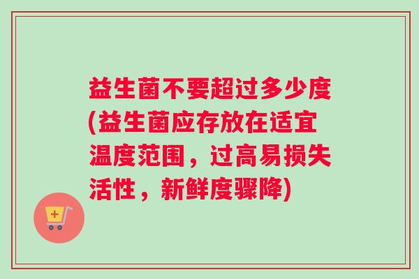 益生菌不要超过多少度(益生菌应存放在适宜温度范围，过高易损失活性，新鲜度骤降)