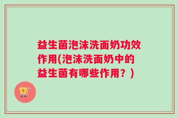 益生菌泡沫洗面奶功效作用(泡沫洗面奶中的益生菌有哪些作用？)