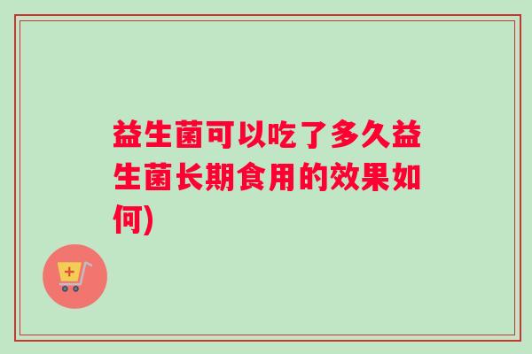 益生菌可以吃了多久益生菌长期食用的效果如何)