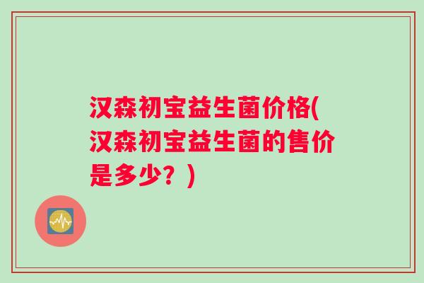 汉森初宝益生菌价格(汉森初宝益生菌的售价是多少?) 汉森初宝益生菌价格(汉森初宝益生菌的售价是多少?)