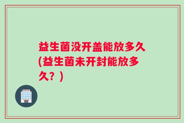 益生菌没开盖能放多久(益生菌未开封能放多久？)