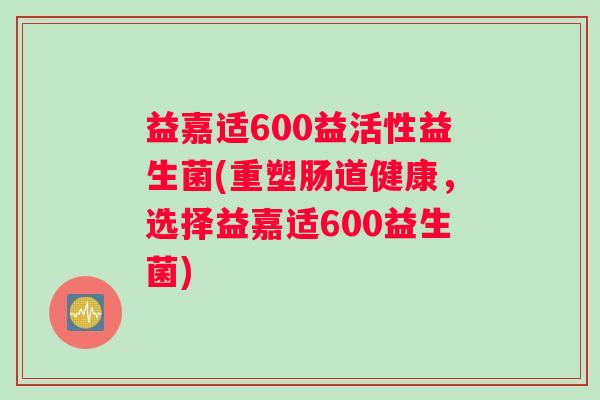 益嘉适600益活性益生菌(重塑肠道健康，选择益嘉适600益生菌)