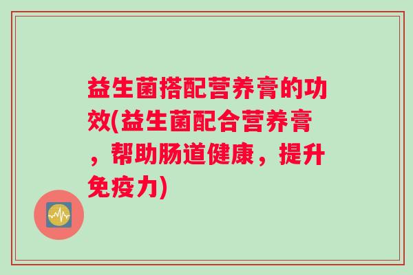 益生菌搭配营养膏的功效(益生菌配合营养膏，帮助肠道健康，提升免疫力)