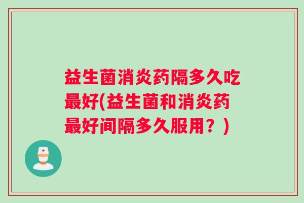 益生菌消炎药隔多久吃最好(益生菌和消炎药最好间隔多久服用？)