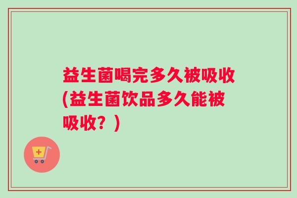 益生菌喝完多久被吸收(益生菌饮品多久能被吸收？)