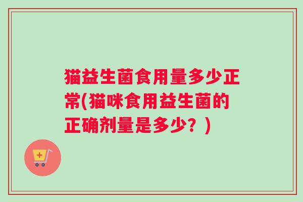猫益生菌食用量多少正常(猫咪食用益生菌的正确剂量是多少?) 猫益生菌食用量多少正常(猫咪食用益生菌的正确剂量是多少?)