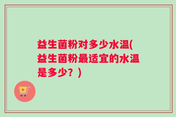 益生菌粉对多少水温(益生菌粉适宜的水温是多少?) 益生菌粉对多少水温(益生菌粉适宜的水温是多少?)