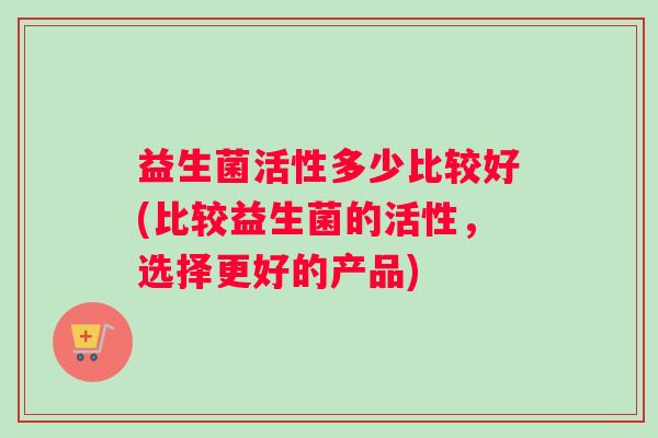 益生菌活性多少比较好(比较益生菌的活性，选择更好的产品)