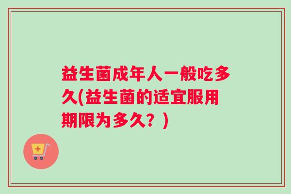 益生菌成年人一般吃多久(益生菌的适宜服用期限为多久?) 益生菌成年人一般吃多久(益生菌的适宜服用期限为多久?)