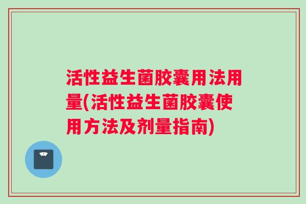 活性益生菌胶囊用法用量(活性益生菌胶囊使用方法及剂量指南)