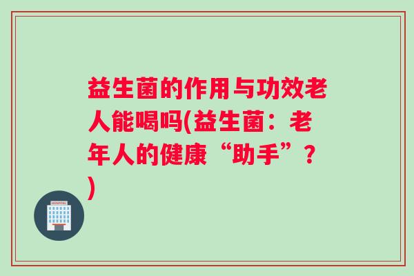 益生菌的作用与功效老人能喝吗(益生菌：老年人的健康“助手”？)