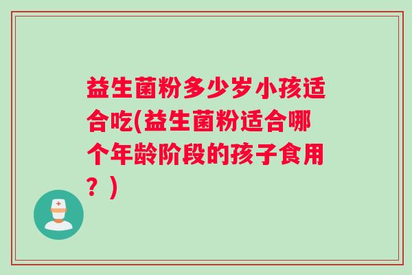 益生菌粉多少岁小孩适合吃(益生菌粉适合哪个年龄阶段的孩子食用？)