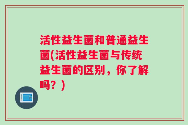 活性益生菌和普通益生菌(活性益生菌与传统益生菌的区别，你了解吗？)