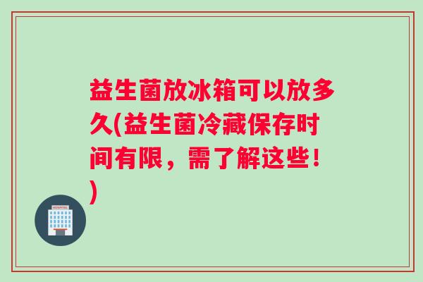 益生菌放冰箱可以放多久(益生菌冷藏保存时间有限，需了解这些！)