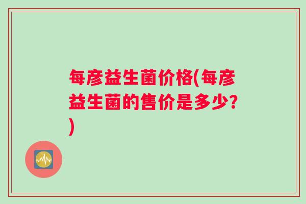 每彦益生菌价格(每彦益生菌的售价是多少？)