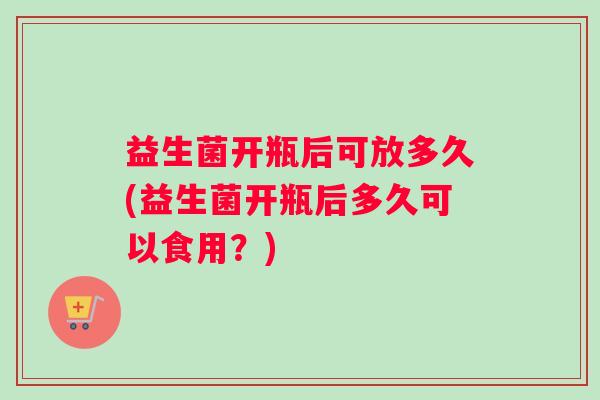 益生菌开瓶后可放多久(益生菌开瓶后多久可以食用？)