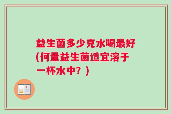 益生菌多少克水喝好(何量益生菌适宜溶于一杯水中？)