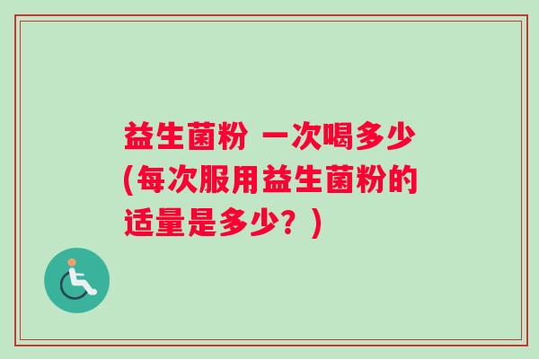 益生菌粉 一次喝多少(每次服用益生菌粉的适量是多少？)