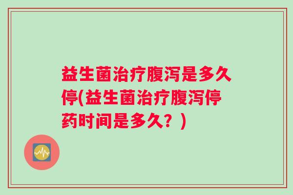 益生菌治疗腹泻是多久停(益生菌治疗腹泻停药时间是多久？)
