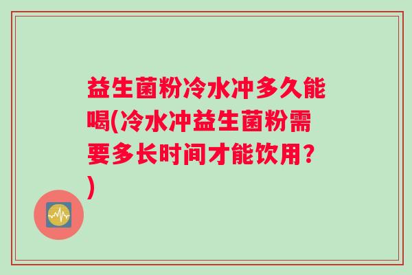 益生菌粉冷水冲多久能喝(冷水冲益生菌粉需要多长时间才能饮用？)