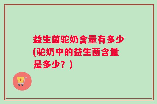 益生菌驼奶含量有多少(驼奶中的益生菌含量是多少？)