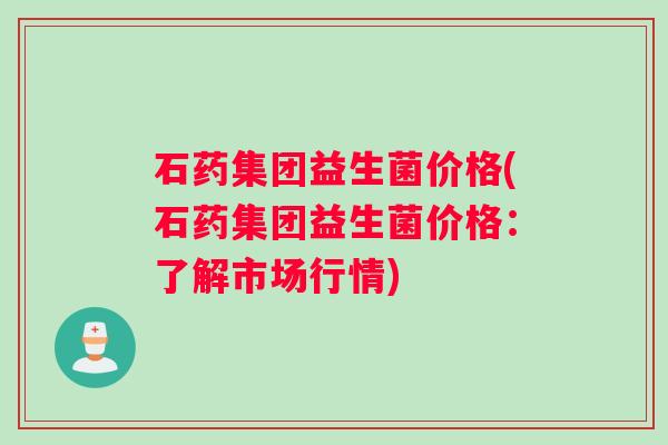 石药集团益生菌价格(石药集团益生菌价格：了解市场行情)