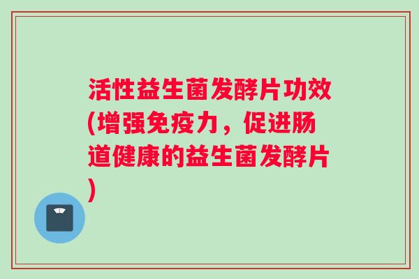 活性益生菌发酵片功效(增强免疫力，促进肠道健康的益生菌发酵片)