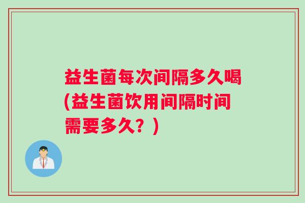 益生菌每次间隔多久喝(益生菌饮用间隔时间需要多久？)