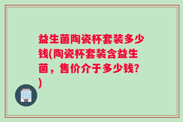 益生菌陶瓷杯套装多少钱(陶瓷杯套装含益生菌，售价介于多少钱？)