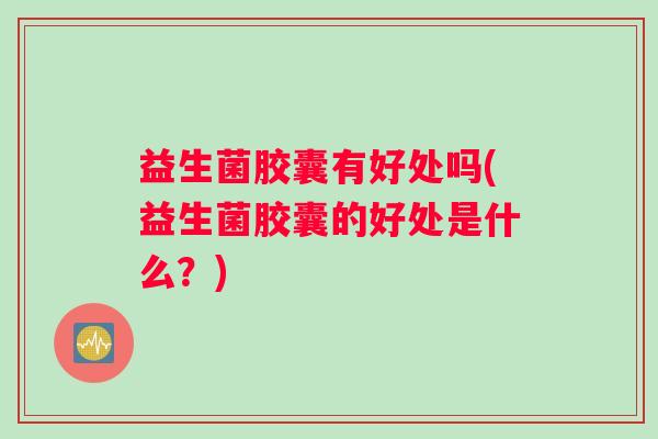 益生菌胶囊有好处吗(益生菌胶囊的好处是什么？)