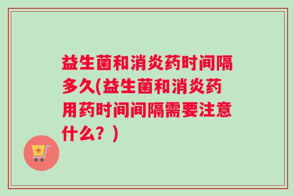 益生菌和消炎药时间隔多久(益生菌和消炎药用药时间间隔需要注意什么？)
