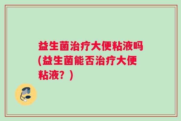 益生菌治疗大便粘液吗(益生菌能否治疗大便粘液？)