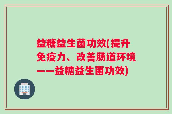益糖益生菌功效(提升力、改善肠道环境——益糖益生菌功效) 益糖益生菌功效(提升力、改善肠道环境——益糖益生菌功效)