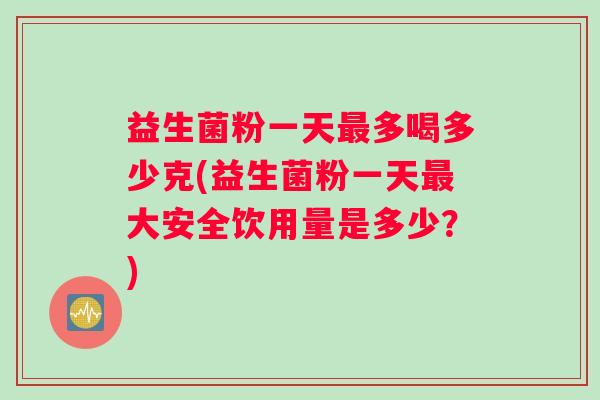 益生菌粉一天最多喝多少克(益生菌粉一天最大安全饮用量是多少？)