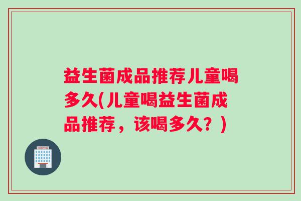 益生菌成品推荐儿童喝多久(儿童喝益生菌成品推荐，该喝多久？)
