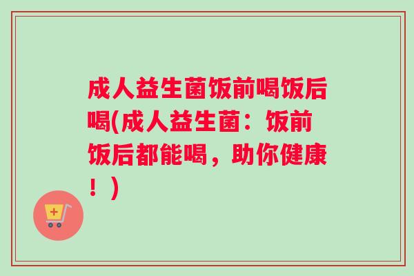 成人益生菌饭前喝饭后喝(成人益生菌：饭前饭后都能喝，助你健康！)