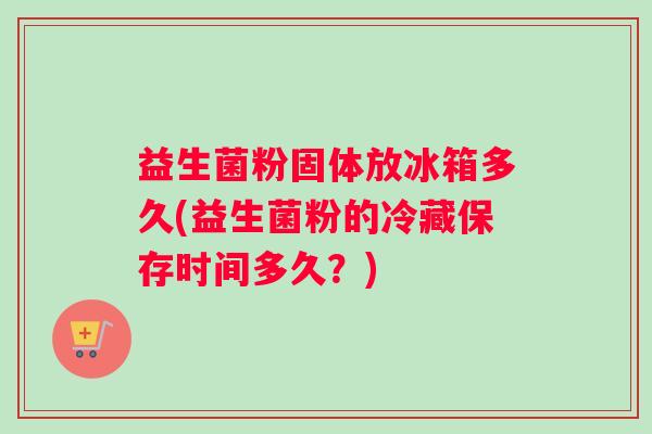 益生菌粉固体放冰箱多久(益生菌粉的冷藏保存时间多久？)
