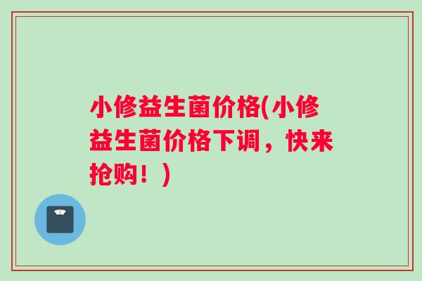 小修益生菌价格(小修益生菌价格下调，快来抢购！)