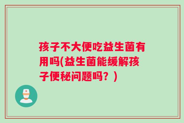 孩子不大便吃益生菌有用吗(益生菌能缓解孩子便秘问题吗？)